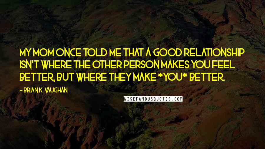 Brian K. Vaughan Quotes: My mom once told me that a good relationship isn't where the other person makes you feel better, but where they make *you* better.