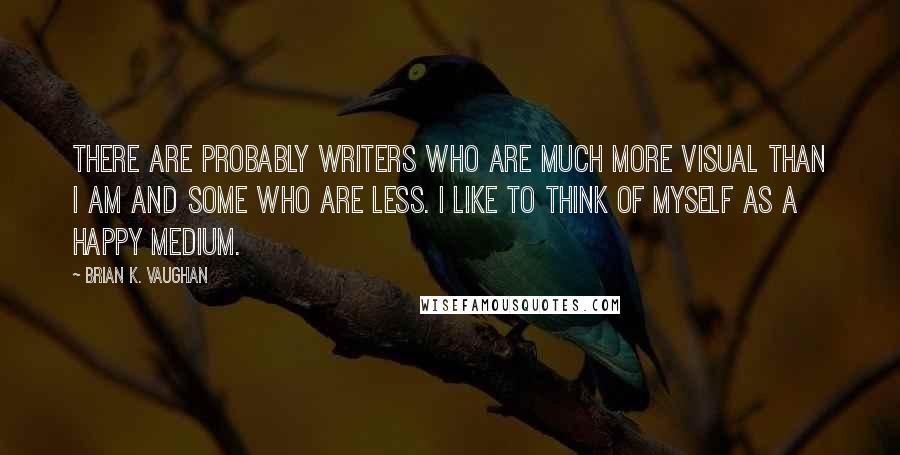 Brian K. Vaughan Quotes: There are probably writers who are much more visual than I am and some who are less. I like to think of myself as a happy medium.