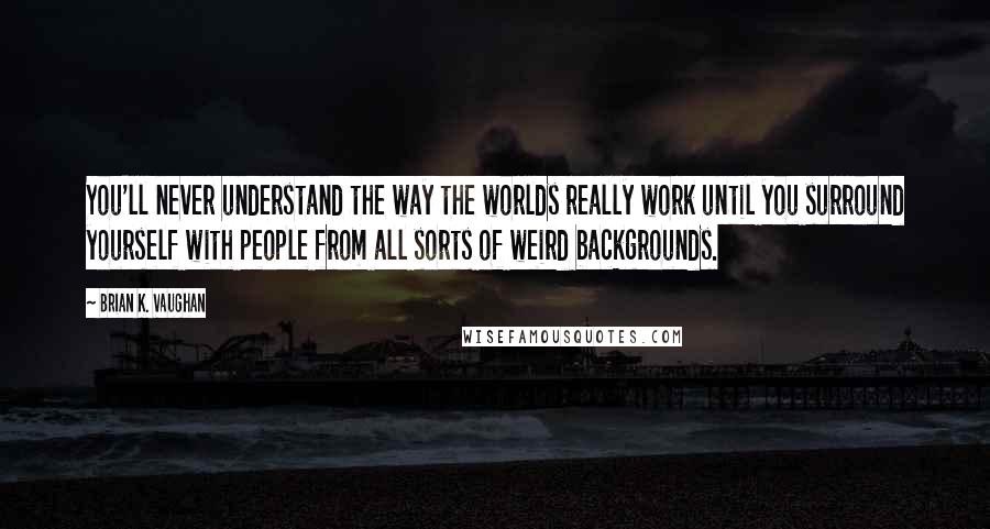 Brian K. Vaughan Quotes: You'll never understand the way the worlds really work until you surround yourself with people from all sorts of weird backgrounds.