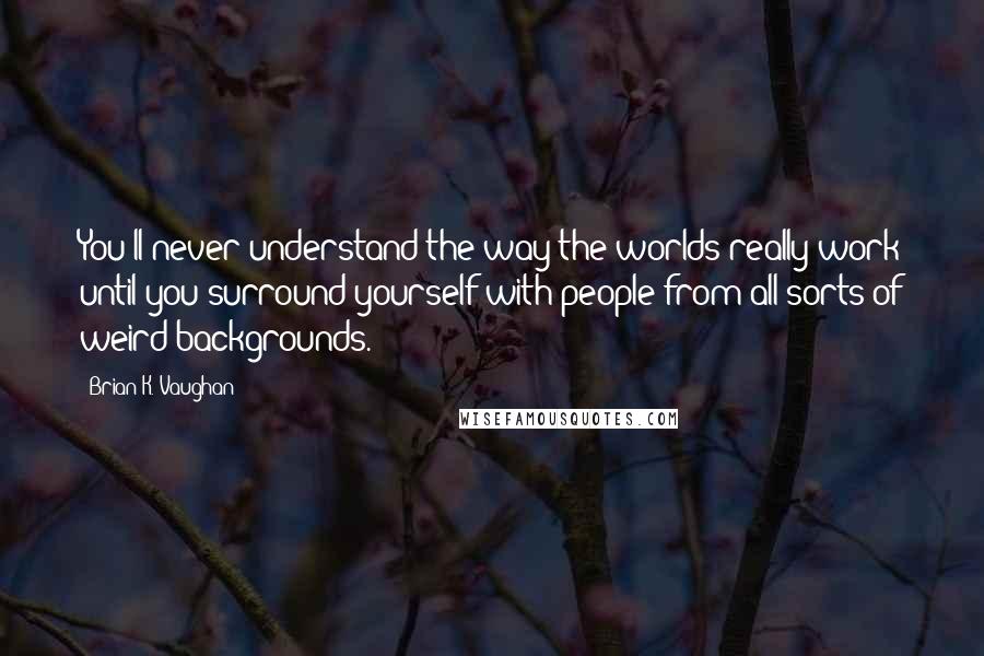 Brian K. Vaughan Quotes: You'll never understand the way the worlds really work until you surround yourself with people from all sorts of weird backgrounds.