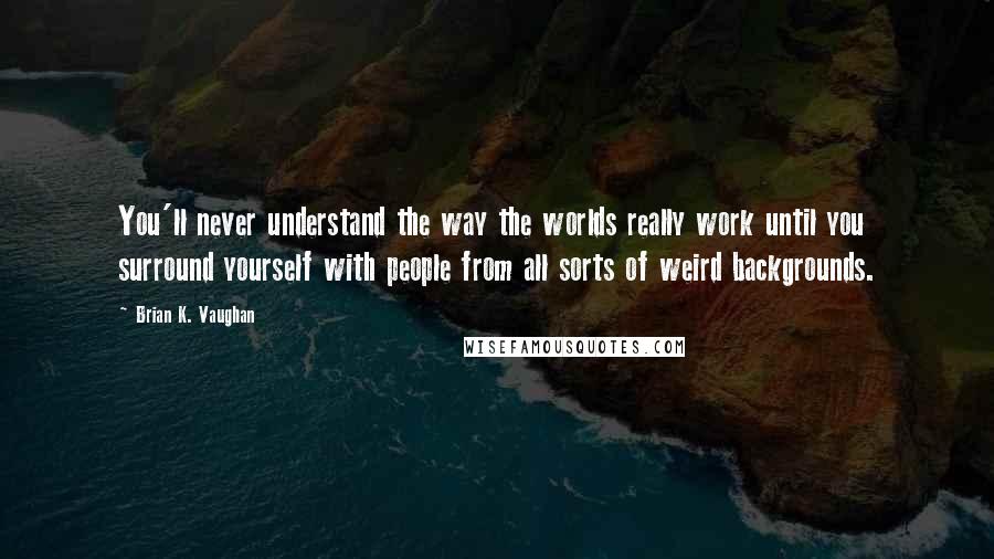 Brian K. Vaughan Quotes: You'll never understand the way the worlds really work until you surround yourself with people from all sorts of weird backgrounds.