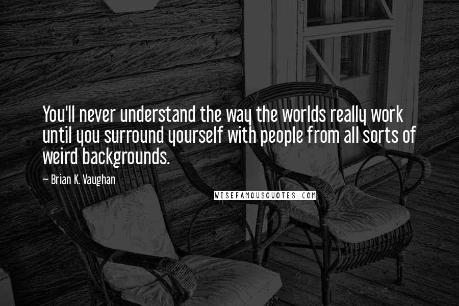 Brian K. Vaughan Quotes: You'll never understand the way the worlds really work until you surround yourself with people from all sorts of weird backgrounds.