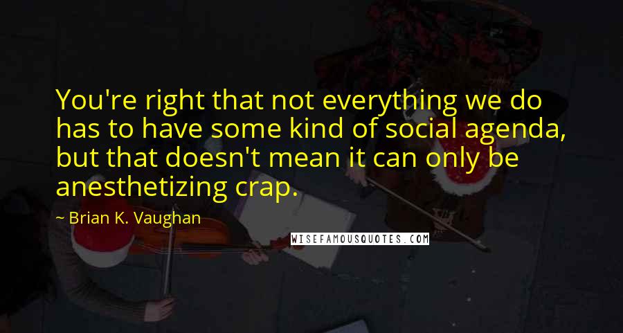 Brian K. Vaughan Quotes: You're right that not everything we do has to have some kind of social agenda, but that doesn't mean it can only be anesthetizing crap.