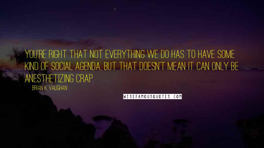 Brian K. Vaughan Quotes: You're right that not everything we do has to have some kind of social agenda, but that doesn't mean it can only be anesthetizing crap.