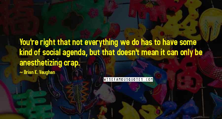 Brian K. Vaughan Quotes: You're right that not everything we do has to have some kind of social agenda, but that doesn't mean it can only be anesthetizing crap.
