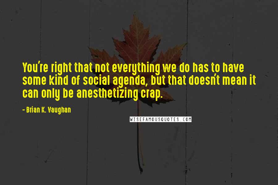 Brian K. Vaughan Quotes: You're right that not everything we do has to have some kind of social agenda, but that doesn't mean it can only be anesthetizing crap.
