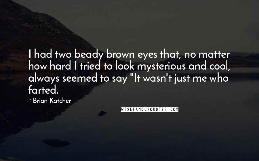 Brian Katcher Quotes: I had two beady brown eyes that, no matter how hard I tried to look mysterious and cool, always seemed to say "It wasn't just me who farted.