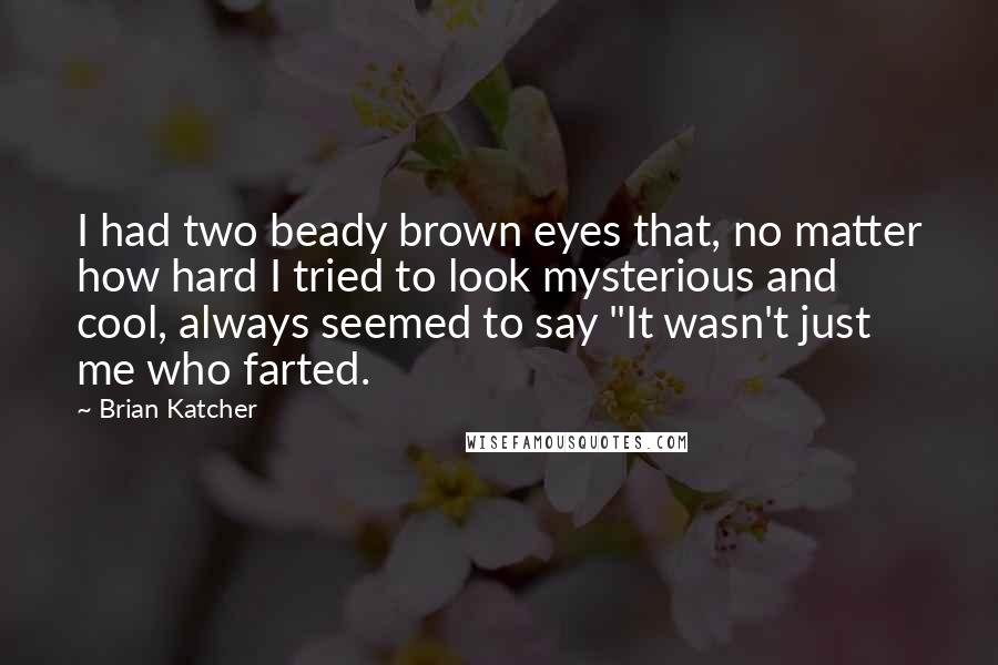 Brian Katcher Quotes: I had two beady brown eyes that, no matter how hard I tried to look mysterious and cool, always seemed to say "It wasn't just me who farted.
