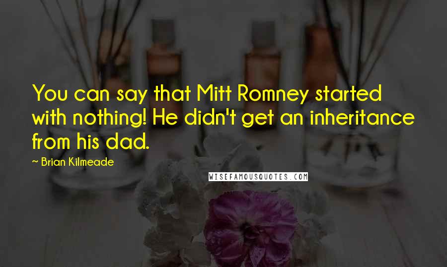 Brian Kilmeade Quotes: You can say that Mitt Romney started with nothing! He didn't get an inheritance from his dad.