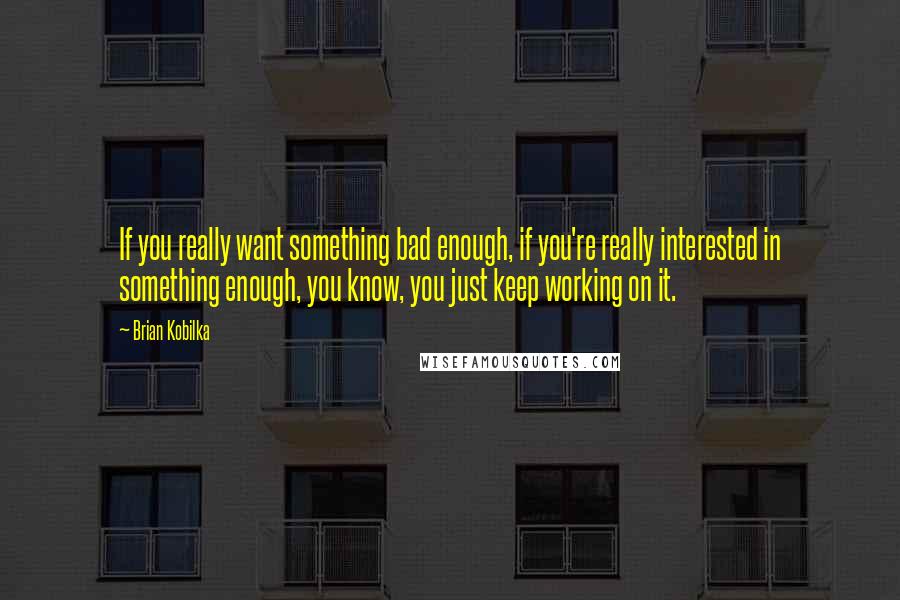 Brian Kobilka Quotes: If you really want something bad enough, if you're really interested in something enough, you know, you just keep working on it.