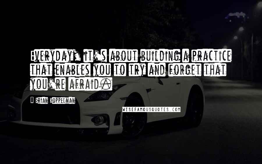 Brian Koppelman Quotes: Everyday, it's about building a practice that enables you to try and forget that you're afraid.