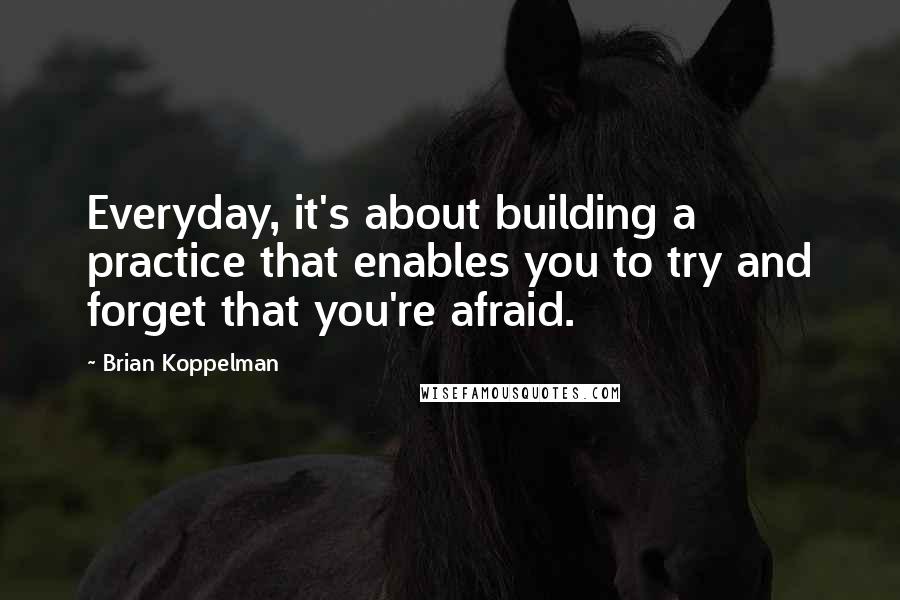 Brian Koppelman Quotes: Everyday, it's about building a practice that enables you to try and forget that you're afraid.