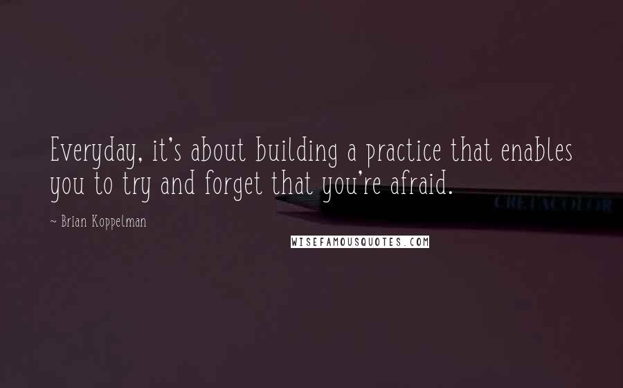 Brian Koppelman Quotes: Everyday, it's about building a practice that enables you to try and forget that you're afraid.