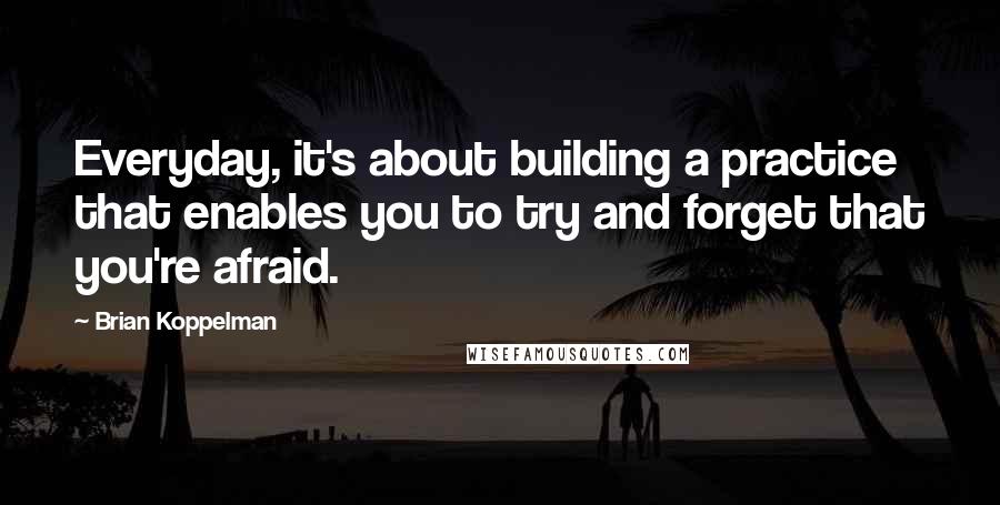 Brian Koppelman Quotes: Everyday, it's about building a practice that enables you to try and forget that you're afraid.