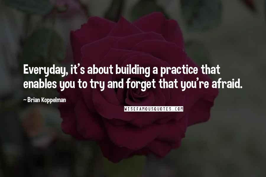 Brian Koppelman Quotes: Everyday, it's about building a practice that enables you to try and forget that you're afraid.