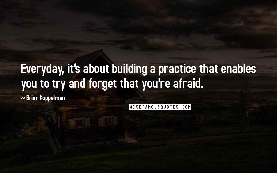 Brian Koppelman Quotes: Everyday, it's about building a practice that enables you to try and forget that you're afraid.