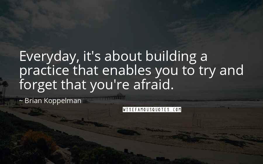 Brian Koppelman Quotes: Everyday, it's about building a practice that enables you to try and forget that you're afraid.