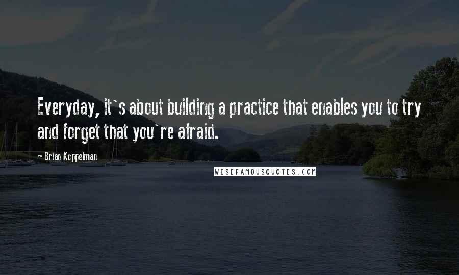 Brian Koppelman Quotes: Everyday, it's about building a practice that enables you to try and forget that you're afraid.