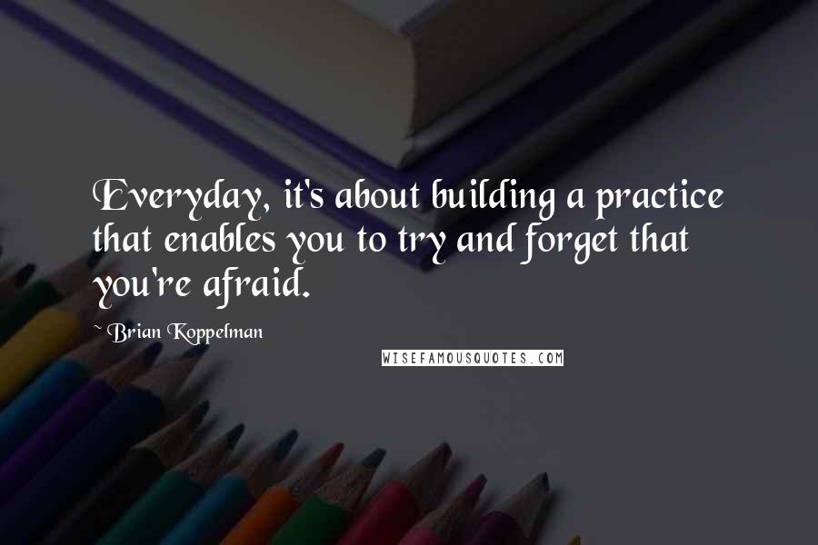 Brian Koppelman Quotes: Everyday, it's about building a practice that enables you to try and forget that you're afraid.