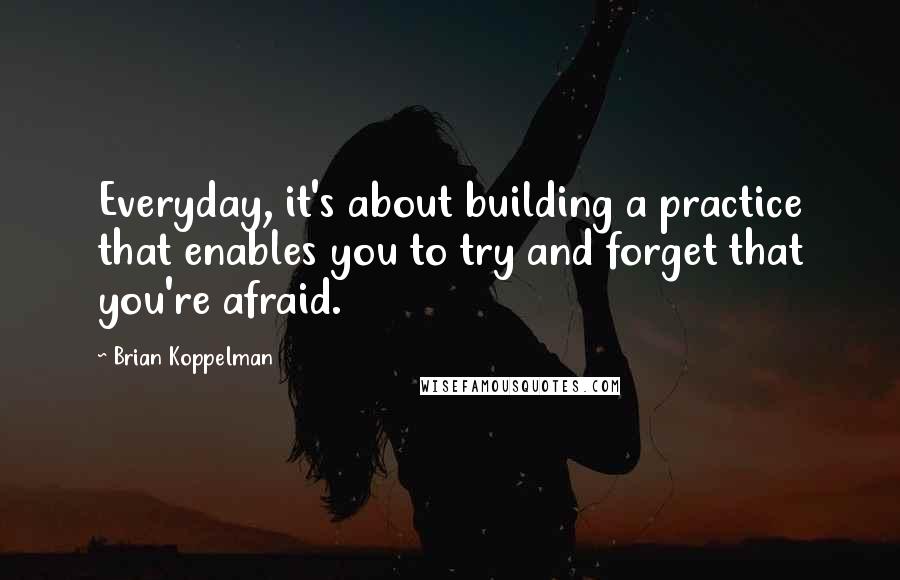 Brian Koppelman Quotes: Everyday, it's about building a practice that enables you to try and forget that you're afraid.