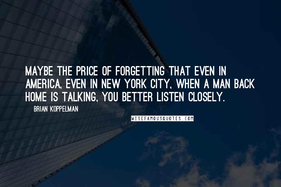 Brian Koppelman Quotes: Maybe the price of forgetting that even in America, even in New York City, when a man back home is talking, you better listen closely.