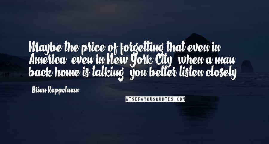 Brian Koppelman Quotes: Maybe the price of forgetting that even in America, even in New York City, when a man back home is talking, you better listen closely.