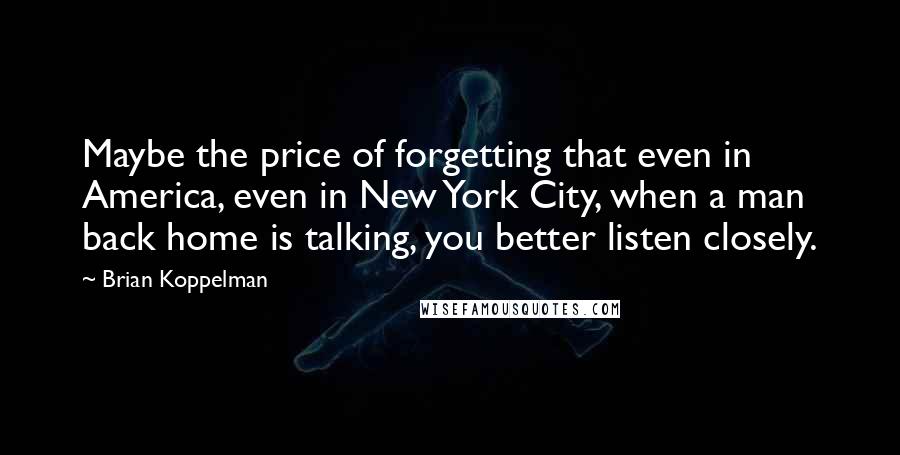 Brian Koppelman Quotes: Maybe the price of forgetting that even in America, even in New York City, when a man back home is talking, you better listen closely.