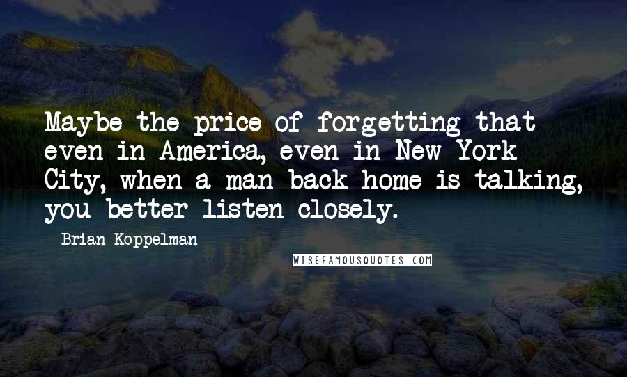 Brian Koppelman Quotes: Maybe the price of forgetting that even in America, even in New York City, when a man back home is talking, you better listen closely.