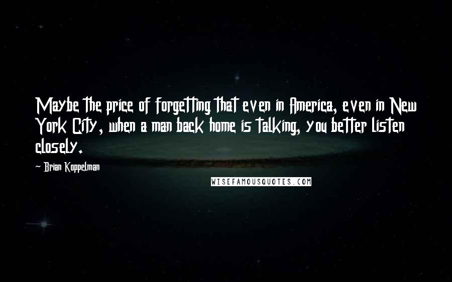 Brian Koppelman Quotes: Maybe the price of forgetting that even in America, even in New York City, when a man back home is talking, you better listen closely.