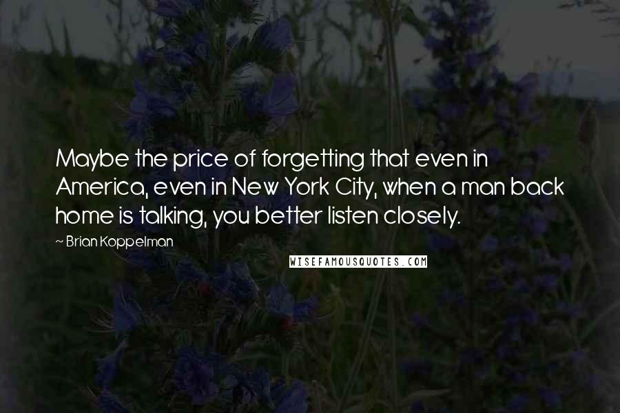 Brian Koppelman Quotes: Maybe the price of forgetting that even in America, even in New York City, when a man back home is talking, you better listen closely.