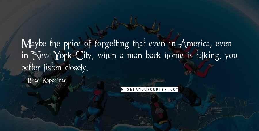 Brian Koppelman Quotes: Maybe the price of forgetting that even in America, even in New York City, when a man back home is talking, you better listen closely.