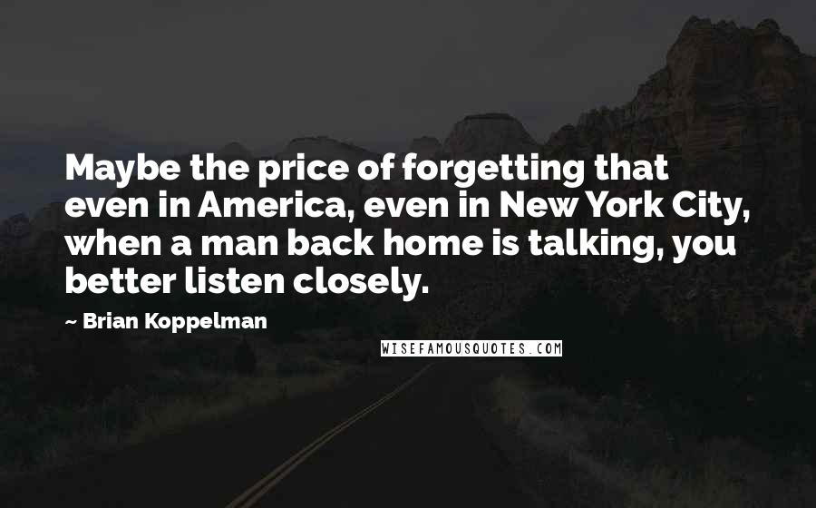 Brian Koppelman Quotes: Maybe the price of forgetting that even in America, even in New York City, when a man back home is talking, you better listen closely.