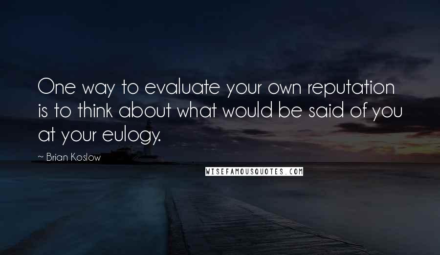 Brian Koslow Quotes: One way to evaluate your own reputation is to think about what would be said of you at your eulogy.