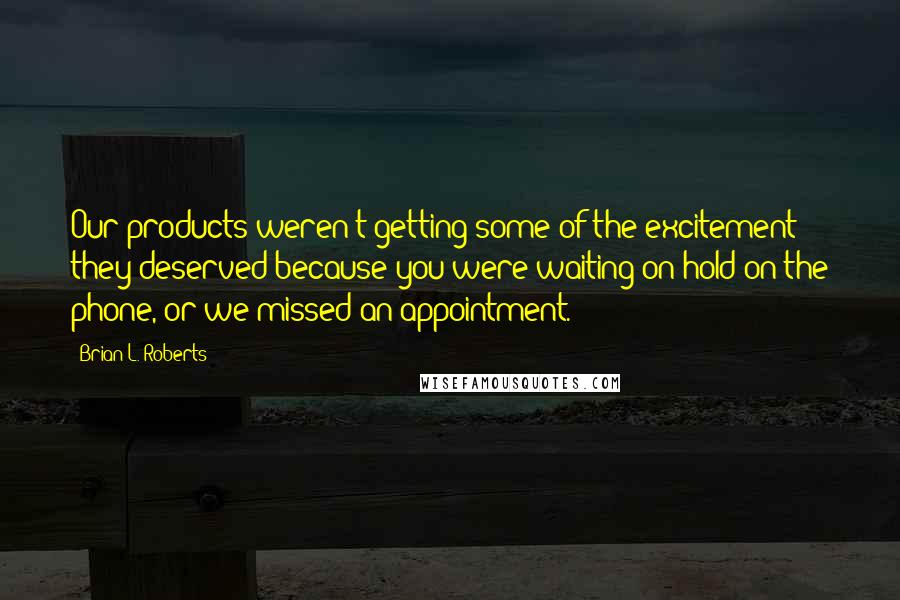 Brian L. Roberts Quotes: Our products weren't getting some of the excitement they deserved because you were waiting on hold on the phone, or we missed an appointment.