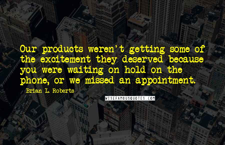 Brian L. Roberts Quotes: Our products weren't getting some of the excitement they deserved because you were waiting on hold on the phone, or we missed an appointment.