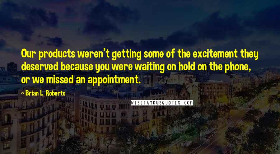 Brian L. Roberts Quotes: Our products weren't getting some of the excitement they deserved because you were waiting on hold on the phone, or we missed an appointment.