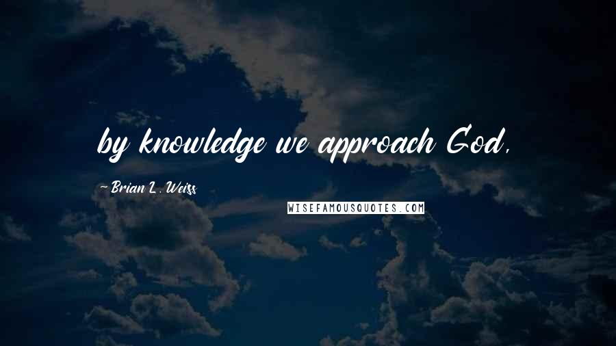 Brian L. Weiss Quotes: by knowledge we approach God,