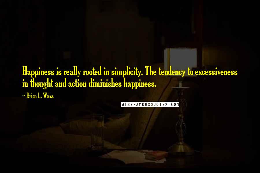 Brian L. Weiss Quotes: Happiness is really rooted in simplicity. The tendency to excessiveness in thought and action diminishes happiness.