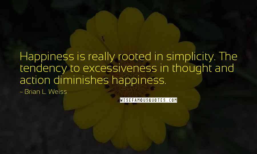 Brian L. Weiss Quotes: Happiness is really rooted in simplicity. The tendency to excessiveness in thought and action diminishes happiness.