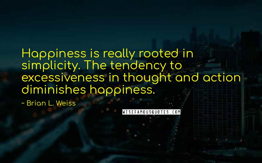 Brian L. Weiss Quotes: Happiness is really rooted in simplicity. The tendency to excessiveness in thought and action diminishes happiness.