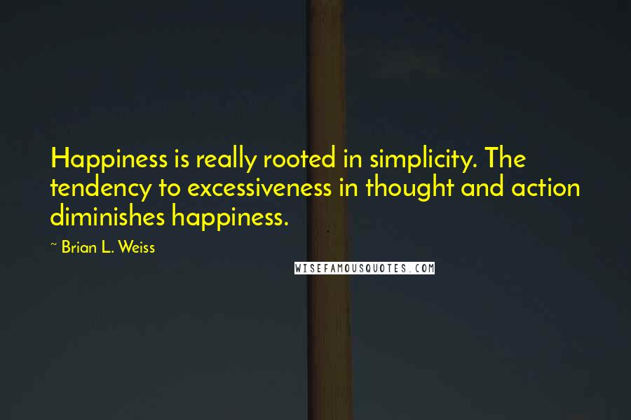 Brian L. Weiss Quotes: Happiness is really rooted in simplicity. The tendency to excessiveness in thought and action diminishes happiness.