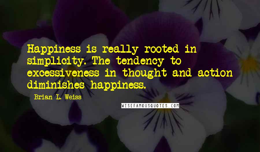 Brian L. Weiss Quotes: Happiness is really rooted in simplicity. The tendency to excessiveness in thought and action diminishes happiness.