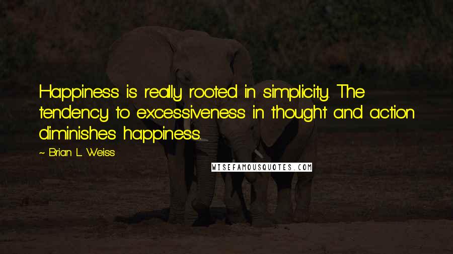 Brian L. Weiss Quotes: Happiness is really rooted in simplicity. The tendency to excessiveness in thought and action diminishes happiness.