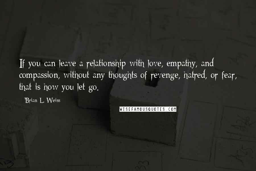 Brian L. Weiss Quotes: If you can leave a relationship with love, empathy, and compassion, without any thoughts of revenge, hatred, or fear, that is how you let go.