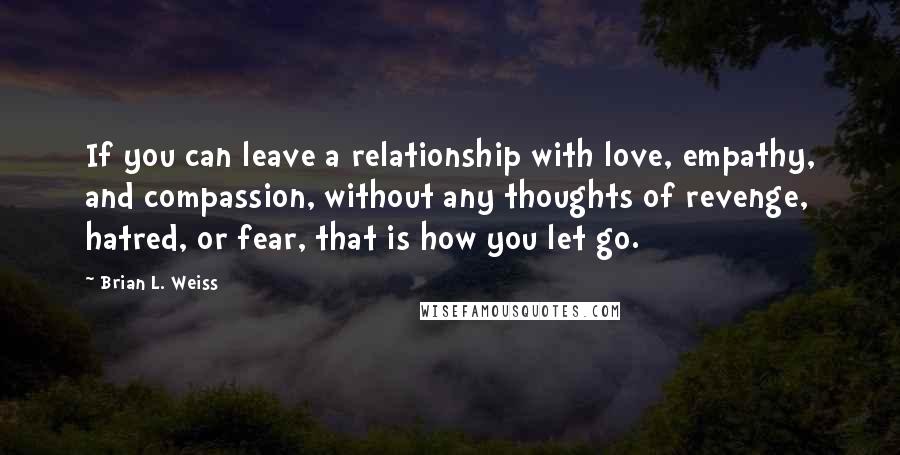 Brian L. Weiss Quotes: If you can leave a relationship with love, empathy, and compassion, without any thoughts of revenge, hatred, or fear, that is how you let go.