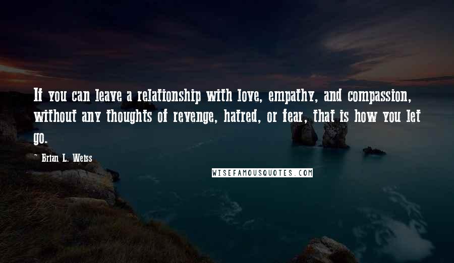 Brian L. Weiss Quotes: If you can leave a relationship with love, empathy, and compassion, without any thoughts of revenge, hatred, or fear, that is how you let go.