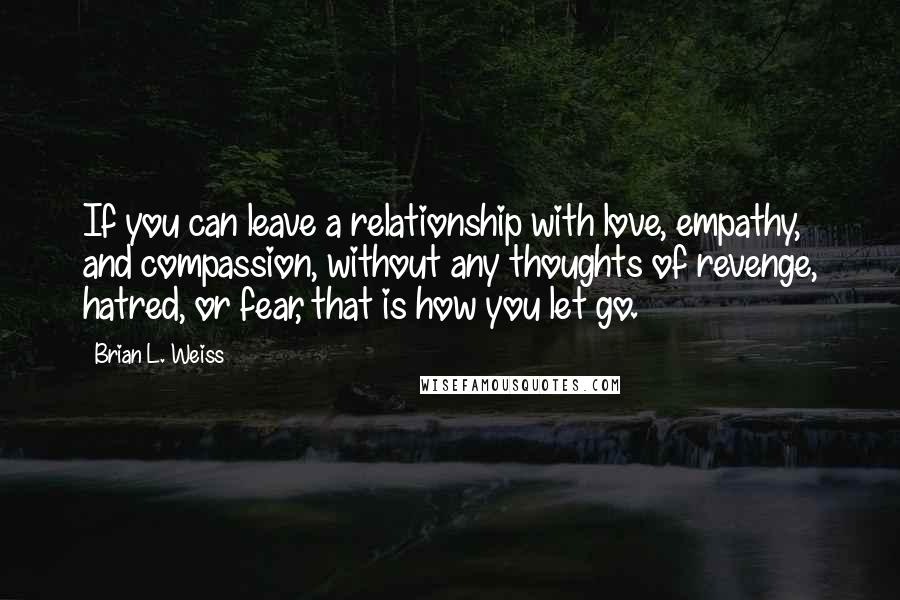 Brian L. Weiss Quotes: If you can leave a relationship with love, empathy, and compassion, without any thoughts of revenge, hatred, or fear, that is how you let go.