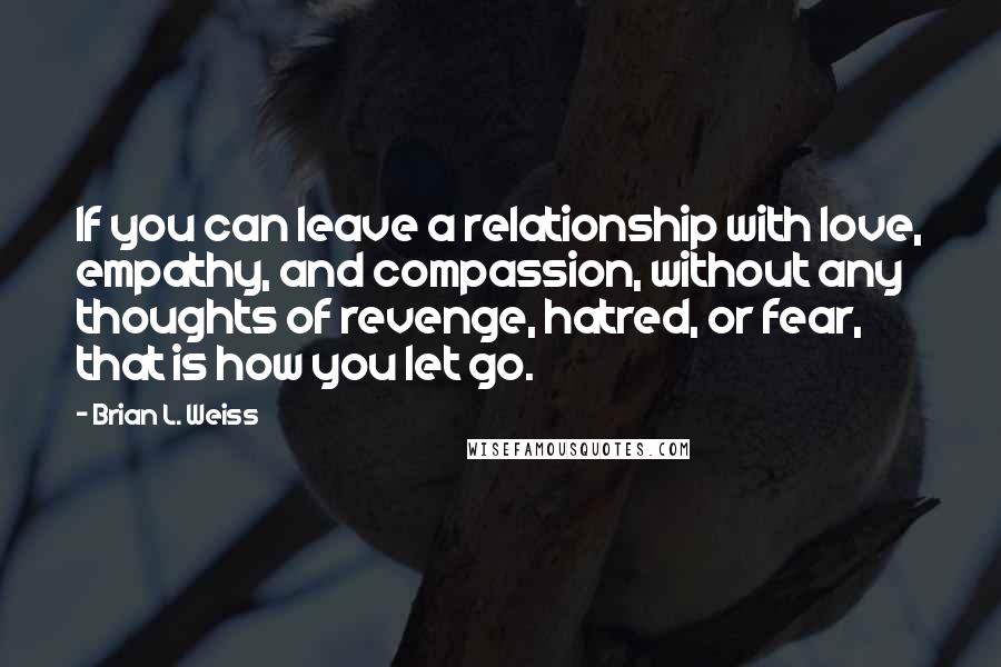 Brian L. Weiss Quotes: If you can leave a relationship with love, empathy, and compassion, without any thoughts of revenge, hatred, or fear, that is how you let go.