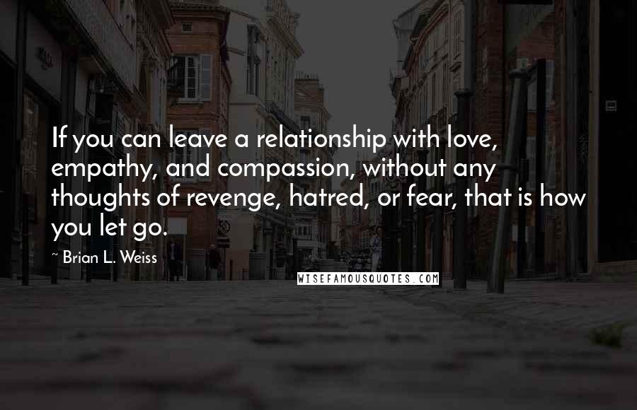 Brian L. Weiss Quotes: If you can leave a relationship with love, empathy, and compassion, without any thoughts of revenge, hatred, or fear, that is how you let go.