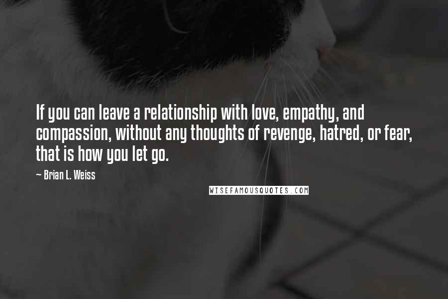 Brian L. Weiss Quotes: If you can leave a relationship with love, empathy, and compassion, without any thoughts of revenge, hatred, or fear, that is how you let go.